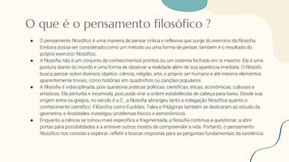 O que é o pensamento filosófico ?
● O pensamento filosófico é uma maneira de pensar crítica e reflexiva que surge do exercício da filosofia.
Embora possa ser considerado como um método ou uma forma de pensar, também é o resultado do
próprio exercício filosófico.
● A filosofia não é um conjunto de conhecimentos prontos ou um sistema fechado em si mesmo. Ela é uma
postura diante do mundo e uma forma de observar a realidade além de sua aparência imediata. O filósofo
busca pensar sobre diversos objetos: ciência, religião, arte, o próprio ser humano e até mesmo elementos
aparentemente triviais, como histórias em quadrinhos ou canções populares.
● A filosofia é indisciplinada, pois questiona práticas políticas, científicas, éticas, econômicas, culturais e
artísticas. Ela perturba e incomoda, pois pode virar a ordem estabelecida de cabeça para baixo. Desde sua
origem entre os gregos, no século 6 a.C., a filosofia abrangeu tanto a indagação filosófica quanto o
conhecimento científico. Filósofos como Euclides, Tales e Pitágoras também se dedicaram ao estudo da
geometria, e Aristóteles investigou problemas físicos e astronômicos.
● Enquanto a ciência se tornou mais específica e fragmentada, a filosofia continua a questionar, a abrir
portas para possibilidades e a entrever outros modos de compreender a vida. Portanto, o pensamento
filosófico nos convida a explorar, refletir e buscar respostas para as perguntas fundamentais da existência
 