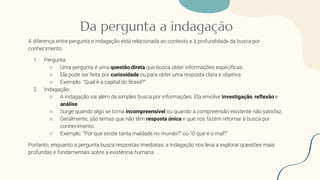 Da pergunta a indagação
A diferença entre pergunta e indagação está relacionada ao contexto e à profundidade da busca por
conhecimento:
1. Pergunta:
○ Uma pergunta é uma questão direta que busca obter informações específicas.
○ Ela pode ser feita por curiosidade ou para obter uma resposta clara e objetiva.
○ Exemplo: “Qual é a capital do Brasil?”
2. Indagação:
○ A indagação vai além da simples busca por informações. Ela envolve investigação, reflexão e
análise.
○ Surge quando algo se torna incompreensível ou quando a compreensão existente não satisfaz.
○ Geralmente, são temas que não têm resposta única e que nos fazem retornar à busca por
conhecimento.
○ Exemplo: “Por que existe tanta maldade no mundo?” ou “O que é o mal?”
Portanto, enquanto a pergunta busca respostas imediatas, a indagação nos leva a explorar questões mais
profundas e fundamentais sobre a existência humana.
 