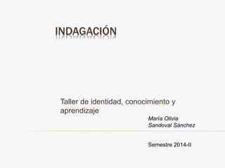 INDAGACIÓN
Taller de identidad, conocimiento y
aprendizaje
Semestre 2014-II
María Olivia
Sandoval Sánchez
 