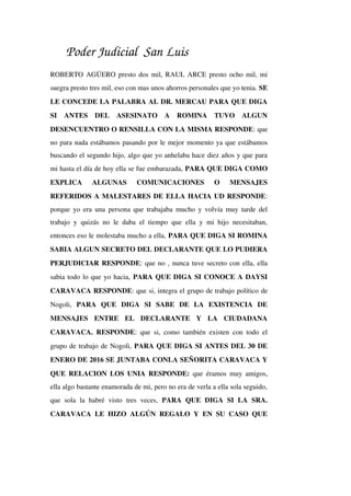 Poder Judicial San Luis
ROBERTO AGÜERO presto dos mil, RAUL ARCE presto ocho mil, mi 
suegra presto tres mil, eso con mas unos ahorros personales que yo tenia. SE 
LE CONCEDE LA PALABRA AL DR. MERCAU PARA QUE DIGA 
SI   ANTES   DEL   ASESINATO   A   ROMINA   TUVO   ALGUN 
DESENCUENTRO O RENSILLA CON LA MISMA RESPONDE: que 
no para nada estábamos pasando por le mejor momento ya que estábamos 
buscando el segundo hijo, algo que yo anhelaba hace diez años y que para 
mi hasta el día de hoy ella se fue embarazada, PARA QUE DIGA COMO 
EXPLICA   ALGUNAS   COMUNICACIONES   O   MENSAJES 
REFERIDOS A MALESTARES DE ELLA HACIA UD RESPONDE: 
porque yo era una persona que trabajaba mucho y volvía muy tarde del 
trabajo y quizás no le daba el tiempo que ella y mi hijo necesitaban, 
entonces eso le molestaba mucho a ella, PARA QUE DIGA SI ROMINA 
SABIA ALGUN SECRETO DEL DECLARANTE QUE LO PUDIERA 
PERJUDICIAR RESPONDE: que no , nunca tuve secreto con ella, ella 
sabia todo lo que yo hacia, PARA QUE DIGA SI CONOCE A DAYSI 
CARAVACA RESPONDE: que si, integra el grupo de trabajo político de 
Nogoli,  PARA   QUE   DIGA   SI   SABE   DE   LA   EXISTENCIA   DE 
MENSAJES   ENTRE   EL   DECLARANTE   Y   LA   CIUDADANA 
CARAVACA. RESPONDE: que si, como también existen con todo el 
grupo de trabajo de Nogoli, PARA QUE DIGA SI ANTES DEL 30 DE 
ENERO DE 2016 SE JUNTABA CONLA SEÑORITA CARAVACA Y 
QUE RELACION LOS UNIA RESPONDE:  que éramos muy amigos, 
ella algo bastante enamorada de mi, pero no era de verla a ella sola seguido, 
que  sola  la   habré  visto   tres   veces,  PARA   QUE  DIGA   SI  LA  SRA. 
CARAVACA LE HIZO ALGÚN REGALO Y EN SU CASO QUE 
 