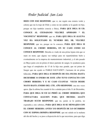 Poder Judicial San Luis
HIZO CON ESO RESPONDE: que si, me regalo una remera verde y 
celeste que me la trajo de Chile y como no me andaba se la quedo mi hijo, 
porque mi hijo también conocía a Daisy,  PARA QUE DIGA SI UD. 
CONOCE   AL   CIUDADANO   VILCHEZ   APODADO   “   EL 
VOCONETA” RESPONDE: que no, PARA QUE DIGA SI ALGUNA 
VEZ   HA   SOLICITADO   EL   NUMERO   DEL   SR.   VILCHEZ 
RESPONDE:   que   no,  porque   no   lo  conozco,  PARA   QUE   DIGA   SI 
CONOCE   AL   CHORY   HEREDIA,   EN   SU   CASO   COMO   LO 
CONOCE RESPONDE: Heredia es viudo de una prima lejana mía que se 
mato   en  moto,   que  alguna   vez  trabajo  para   mi   repartiéndome   hielo  y 
eventualmente en la empresa de mantenimiento industrial, y el año pasado 
en Mayo junto con mi primo el único pariente de sangre, lo ayudamos para 
que haga el cumpleaños de 15 de la hija mas grande, que mi primo de 
Sangre que me ayudo es PABLO SAUVANET ( hermano de mi prima 
fallecida), PARA QUE DIGA SI DESPUÉS DE ESA FECHA HASTA 
DICIEMBRE O ENERO DE ESTE AÑO TUVO CONTACTO CON 
CHORY   HEREDIA   Y   E   SU   CASO   CUANTAS     VECES   DESDE 
MAYO HASTA ENERO DEL CTE. AÑO RESPONDE: una tres veces 
aprox. Que la ultima fue cuando lo fui a saludar para el día 31 de Diciembre, 
PARA QUE DIGA SI UD LE PIDIÓ AL CHORY HEREDIA QUE 
CONTACTARA   ALGUIEN   PARA   QUE   HICIERA   ALGÚN 
TRABAJO   SUCIO   RESPONDE:   que   no,   jamás   se   lo   pediría,   no 
expondría a mis sobrinos, PARA QUE DIGA SI SE MENSAJEO CON 
EL CHORY HEREDIA ANTES Y/O DESPUÉS DE LO OCURRIDO 
CON SU ESPOSA ROMINA RESOPNDE: que me saludo en la mañana 
del día del hecho y se puso a disposición de lo que necesitara, para que diga 
 