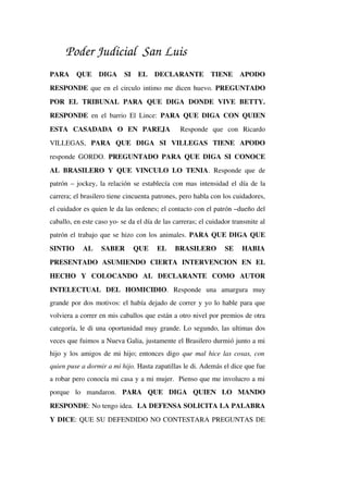Poder Judicial San Luis
PARA   QUE   DIGA   SI   EL   DECLARANTE   TIENE   APODO 
RESPONDE que en el circulo intimo me dicen huevo. PREGUNTADO 
POR   EL   TRIBUNAL   PARA   QUE   DIGA   DONDE   VIVE   BETTY. 
RESPONDE  en el barrio El Lince:  PARA QUE DIGA CON QUIEN 
ESTA   CASADADA   O   EN   PAREJA    Responde   que   con   Ricardo 
VILLEGAS,  PARA   QUE   DIGA   SI   VILLEGAS   TIENE   APODO 
responde GORDO.  PREGUNTADO PARA QUE DIGA SI CONOCE 
AL BRASILERO Y QUE VINCULO LO TENIA. Responde que de 
patrón – jockey, la relación se establecía con mas intensidad el día de la 
carrera; el brasilero tiene cincuenta patrones, pero habla con los cuidadores, 
el cuidador es quien le da las ordenes; el contacto con el patrón –dueño del 
caballo, en este caso yo­ se da el día de las carreras; el cuidador transmite al 
patrón el trabajo que se hizo con los animales. PARA QUE DIGA QUE 
SINTIO   AL   SABER   QUE   EL   BRASILERO   SE   HABIA 
PRESENTADO   ASUMIENDO   CIERTA   INTERVENCION   EN   EL 
HECHO   Y   COLOCANDO   AL   DECLARANTE   COMO   AUTOR 
INTELECTUAL   DEL   HOMICIDIO.   Responde   una   amargura   muy 
grande por dos motivos: el había dejado de correr y yo lo hable para que 
volviera a correr en mis caballos que están a otro nivel por premios de otra 
categoría, le di una oportunidad muy grande. Lo segundo, las ultimas dos 
veces que fuimos a Nueva Galia, justamente el Brasilero durmió junto a mi 
hijo y los amigos de mi hijo; entonces digo  que mal hice las cosas, con 
quien puse a dormir a mi hijo. Hasta zapatillas le di. Además el dice que fue 
a robar pero conocía mi casa y a mi mujer.  Pienso que me involucro a mi 
porque   lo   mandaron.  PARA   QUE   DIGA   QUIEN   LO   MANDO 
RESPONDE: No tengo idea.  LA DEFENSA SOLICITA LA PALABRA 
Y DICE: QUE SU DEFENDIDO NO CONTESTARA PREGUNTAS DE 
 