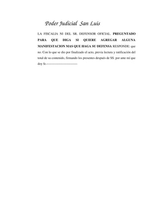 Poder Judicial San Luis
LA   FISCALIA   NI  DEL  SR.  DEFENSOR  OFICIAL.  PREGUNTADO 
PARA   QUE   DIGA   SI   QUIERE   AGREGAR   ALGUNA 
MANIFESTACION MAS QUE HAGA SU DEFENSA RESPONDE: que 
no. Con lo que se dio por finalizado el acto, previa lectura y ratificación del 
total de su contenido, firmando los presentes después de SS. por ante mí que 
doy fe.­­­­­­­­­­­­­­­­­­­­­­­­­­­­­
 