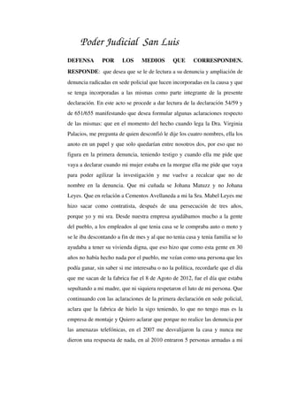 Poder Judicial San Luis
DEFENSA   POR   LOS   MEDIOS   QUE   CORRESPONDEN. 
RESPONDE:  que desea que se le de lectura a su denuncia y ampliación de 
denuncia radicadas en sede policial que lucen incorporadas en la causa y que 
se tenga incorporadas a las mismas como parte integrante de la presente 
declaración. En este acto se procede a dar lectura de la declaración 54/59 y 
de 651/655 manifestando que desea formular algunas aclaraciones respecto 
de las mismas: que en el momento del hecho cuando lega la Dra. Virginia 
Palacios, me pregunta de quien desconfió le dije los cuatro nombres, ella los 
anoto en un papel y que solo quedarían entre nosotros dos, por eso que no 
figura en la primera denuncia, teniendo testigo y cuando ella me pide que 
vaya a declarar cuando mi mujer estaba en la morgue ella me pide que vaya 
para poder agilizar la investigación y me vuelve a recalcar que no de 
nombre en la denuncia. Que mi cuñada se Johana Matuzz y no Johana 
Leyes. Que en relación a Cementos Avellaneda a mi la Sra. Mabel Leyes me 
hizo sacar  como contratista,  después  de una persecución  de  tres  años, 
porque yo y mi sra. Desde nuestra empresa ayudábamos mucho a la gente 
del pueblo, a los empleados al que tenia casa se le compraba auto o moto y 
se le iba descontando a fin de mes y al que no tenia casa y tenia familia se lo 
ayudaba a tener su vivienda digna, que eso hizo que como esta gente en 30 
años no había hecho nada por el pueblo, me veían como una persona que les 
podía ganar, sin saber si me interesaba o no la política, recordarle que el día 
que me sacan de la fabrica fue el 8 de Agoto de 2012, fue el día que estaba 
sepultando a mi madre, que ni siquiera respetaron el luto de mi persona. Que 
continuando con las aclaraciones de la primera declaración en sede policial, 
aclara que la fabrica de hielo la sigo teniendo, lo que no tengo mas es la 
empresa de montaje y Quiero aclarar que porque no realice las denuncia por 
las amenazas telefónicas, en el 2007 me desvalijaron la casa y nunca me 
dieron una respuesta de nada, en al 2010 entraron 5 personas armadas a mi 
 