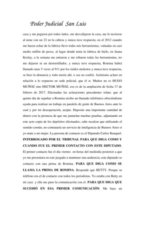Poder Judicial San Luis
casa y me pegaron por todos lados, me desvalijaron la casa, me lo tuvieron 
al nene con un 22 en la cabeza y nunca tuve respuesta; en el 2012 cuando 
me hacen echar de la fabrica llevo todas mis herramientas, valuadas en casi 
medio millón de pesos, al lugar donde tenia la fabrica de hielo, en Juana 
Koslay, a la semana me entraron y me robaron todas las herramientas, no 
me dejaron ni un destornillador, y nunca tuve respuesta, Romina habrá 
llamado unas 5 veces al 911 por los ruidos molestos y nunca tuve respuesta, 
se hizo la denuncia y todo moría ahí, o sea no confió. Asimismo aclaro en 
relación a lo expuesto en sede policial, que el sr. Muñoz no es HUGO 
MUÑOZ sino HECTOR MUÑOZ, eso es de la ampliación de fecha 17 de 
febrero de 2017. Efectuadas  las aclaraciones  precedentes  relata:  que al 
quinto día de sepultar a Romina recibo un llamado telefónico ofreciéndome 
ayuda para realizar un trabajo en paralelo de gente de Buenos Aires ante lo 
cual y por mi desesperación, acepte. Deposite una importante cantidad de 
dinero con la promesa de que me juntarían muchas pruebas, adjuntando en 
este acto copia de los depósitos efectuados; cabe recalcar que utilizando el 
sentido común, no contrataría un servicio de inteligencia de Buenos Aires si 
yo mate a mi mujer. La persona de contacto es el Diputado Carlos Kunquel. 
INTERROGADO POR EL TRIBUNAL PARA QUE DIGA COMO Y 
CUANDO FUE EL PRIMER CONTACTO CON ESTE DIPUTADO. 
El primer contacto fue el día viernes  en horas del mediodía posterior a que 
yo me presentara en este juzgado a mantener una audiencia; este diputado se 
contacto   con   una   prima   de   Romina.  PARA   QUE   DIGA   COMO   SE 
LLAMA LA PRIMA DE ROMINA. Responde que BETTY. Porque su 
teléfono era el de contacto con todos los periodistas. Yo estaba con Betty en 
mi casa  y ella me paso la comunicación con el. PARA QUE DIGA QUE 
SUCEDIÓ   EN   ESA   PRIMER   COMUNICACIÓN.   Me   hace   un 
 
