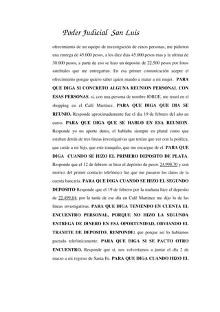Poder Judicial San Luis
ofrecimiento de un equipo de investigación de cinco personas, me pidieron 
una entrega de 45.000 pesos, a los diez dias 45.000 pesos mas y la ultima de 
30.000 pesos, a parte de eso se hizo un deposito de 22.500 pesos por fotos 
satelitales   que   me   entregarían.   En   esa   primer   comunicación   acepte   el 
ofrecimiento porque quiero saber quien mando a matar a mi mujer.  PARA 
QUE DIGA SI CONCRETO ALGUNA REUNION PERSONAL CON 
ESAS PERSONAS, si, con una persona de nombre JORGE, me reuní en el 
shopping   en   el   Café   Martínez.  PARA   QUE   DIGA   QUE   DIA   SE 
REUNIO. Responde aproximadamente fue el dia 19 de febrero del año en 
curso.  PARA   QUE   DIGA   QUE   SE   HABLO   EN   ESA   REUNION. 
Responde yo no aporte datos, el hablaba siempre en plural como que 
estaban detrás de tres líneas investigativas que tenían que ver con la política, 
que cuide a mi hijo, que este tranquilo, que me encargue de el. PARA QUE 
DIGA  CUANDO SE HIZO EL PRIMERO DEPOSITO DE PLATA. 
Responde que el 12 de febrero se hizo el depósito de pesos 24.998.70 y con 
motivo del primer contacto telefónico fue que me pasaron los datos de la 
cuenta bancaria. PARA QUE DIGA CUANDO SE HIZO EL SEGUNDO 
DEPOSITO Responde que el 19 de febrero por la mañana hice el deposito 
de 22.499.84; por la tarde de ese día en Café Martinez me dijo lo de las 
líneas investigativas. PARA QUE DIGA TENIENDO EN CUENTA EL 
ENCUENTRO   PERSONAL,   PORQUE   NO   HIZO   LA   SEGUNDA 
ENTREGA DE DINERO EN ESA OPORTUNIDAD, OBVIANDO EL 
TRAMITE DE DEPOSITO.  RESPONDE:  que porque así lo habíamos 
pactado   telefónicamente.  PARA   QUE   DIGA   SI   SE   PACTO   OTRO 
ENCUENTRO.  Responde que si, nos volveríamos a juntar el día 2 de 
marzo a mi regreso de Santa Fe. PARA QUE DIGA CUANDO HIZO EL 
 