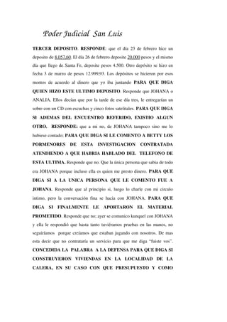 Poder Judicial San Luis
TERCER DEPOSITO.  RESPONDE: que el día 23 de febrero hice un 
deposito de 8.057,60. El día 26 de febrero deposite 20.000 pesos y el mismo 
día que llego de Santa Fe, deposite pesos 4.500. Otro depósito se hizo en 
fecha 3 de marzo de pesos 12.999,93. Los depósitos se hicieron por esos 
montos de acuerdo al dinero que yo iba juntando  PARA QUE DIGA 
QUIEN HIZO ESTE ULTIMO DEPOSITO. Responde que JOHANA o 
ANALIA. Ellos decían que por la tarde de ese día tres, le entregarían un 
sobre con un CD con escuchas y cinco fotos satelitales. PARA QUE DIGA 
SI   ADEMAS   DEL   ENCUENTRO   REFERIDO,   EXISTIO   ALGUN 
OTRO.   RESPONDE:  que a mi no, de JOHANA tampoco sino me lo 
hubiese contado; PARA QUE DIGA SI LE COMENTO A BETTY LOS 
PORMENORES   DE   ESTA   INVESTIGACION   CONTRATADA 
ATENDIENDO A QUE HABRIA HABLADO DEL  TELEFONO DE 
ESTA ULTIMA. Responde que no. Que la única persona que sabia de todo 
era JOHANA porque incluso ella es quien me presto dinero. PARA QUE 
DIGA  SI  A LA  UNICA  PERSONA  QUE LE COMENTO FUE A 
JOHANA. Responde que al principio si, luego lo charle con mi circulo 
intimo, pero la conversación fina se hacia con JOHANA.  PARA QUE 
DIGA   SI   FINALMENTE   LE   APORTARON   EL   MATERIAL 
PROMETIDO. Responde que no; ayer se comunico kunquel con JOHANA 
y ella le respondió que hasta tanto tuviéramos pruebas en las manos, no 
seguiríamos  porque creíamos que estaban jugando con nosotros. De mas 
esta decir que no contrataría un servicio para que me diga “fuiste vos”. 
CONCEDIDA LA  PALABRA  A LA DEFENSA PARA QUE DIGA SI 
CONSTRUYERON   VIVIENDAS   EN   LA   LOCALIDAD   DE   LA 
CALERA,   EN   SU   CASO   CON   QUE   PRESUPUESTO   Y   COMO 
 