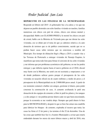 Poder Judicial San Luis
REPERCUTIO   EN   LAS   FINANZAS   DE   LA   MUNICIPALIDAD. 
Responde en febrero del 2015  el gobernador fue a la calera y vio que me 
dejaron un pueblo destruido con ocho familias viviendo en ranchos, familias 
numerosas con chicos con piel de cristas, chicos con retraso mental y 
discapacidad. Hable con CLAUDIO POGGI y le mostré los chicos con piel 
de cristal, hablo con la Ministra de Vivienda para que me dieran las ocho 
viviendas, eso se dilato por el tema de que ya sabemos relativa a la auto 
donación de terrenos que es de publico conocimiento, sucede que no se 
podían   hacer   casas   sobre   terrenos   que   no   estuvieran   a   nombre   del 
Municipio. Ese tiempo de dilatación llegó a Mayo a 2015 y cuando vine a 
las Terrazas de Portezuelo a entregar viviendas de Naranjo Esquino, le 
manifiesto que tenia todo listo para firmar el convenio de las ocho viviendas 
y me informa que por problemas económicos del gobierno, no me las podría 
entregar y que debería esperar hasta el nuevo gobierno en el 2016; discutí 
muy fuerte con la Ministra, me senté con mi secretaria y empezamos a ver 
de   donde   podíamos   achicar   gastos   porque   el   presupuesto   de   las   ocho 
viviendas en tasación oficial era de cuatro millones y medio de pesos y el 
presupuesto de la Municipalidad era de 2.9000.000 pesos anual. A partir de 
ese momento comencé a hablar con amigos, gestionar el dinero, para poder 
concretar   la   construcción   de   casa.   A   cemento   avellaneda   le   pedí   una 
donación de dos equipos de cemento; a Onix le pedí los pilares y los tanques 
y a dos amigos si  me podrían prestar dinero cada vez que fuera necesitando, 
porque la economía se me vendría abajo. Siempre que pedí dinero lo hice 
para la MUNICIPALIDAD y después lo que se hizo fue armar una cuadrilla 
para fabricar los bloques  de cemento, explotaba el recurso que tenia; las 
casas las firme el 15 de junio y las termine el día 22 de diciembre. Una de 
las cosas que también hice fue ir a Asuntos Municipales a avisar que estaría 
endeudado durante los meses de enero febrero marzo y abril de 2016, otra 
 