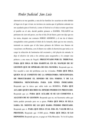 Poder Judicial San Luis
alternativa no me quedaba, a una de las familias les sacarían un niño debido 
al lugar en el que vivian; no tuvimos en cuenta que el gobierno entrante no 
nos ayudaría para el festival y como el festival es el único evento que tiene 
el pueblo en el año, decidí pedirle primero a DANIEL VELAZCO un 
préstamo de cien mil pesos, eso fue el día 26 de Enero, pero me dijo que no 
los tenia, después me contacto JORGE ADORNO y el me da el dinero 
otorgándole como garantía el título de la Amarok, dado que no me conocía, 
teniendo en cuenta que el día lunes primero de febrero nos íbamos de 
vacaciones con Romina, con el dinero ese salde al electricista que tenia a su 
cargo la refacción de luminarias del escenario y del playón de entrada, le 
deje el efectivo de seña a los artistas para asegurarlos y le compre una 
prótesis a una nena de Nogoli.  PREGUNTADO POR EL TRIBUNAL 
PARA QUE DIGA SI ERA HABITUAL EN EL MANEJO DE SU 
GESTION QUE SE OPERARA DE ESA MANERA. Responde que no. 
Eso sucedió a raíz del problema con las viviendas.  PARA QUE DIGA 
QUIEN SI LE COMENTO DE LA OPERATORIA MENCIONADA 
DE   PROCURARSE   EL   DINERO   DE   ESA   FORMA   Y   DE   LA 
PERSONA   MENCIONADA   PARA   LOS   FINES   INDICADOS. 
Responde   que   la   única   que   sabía   todo   era   ROMINA,  PARA   QUE 
ACLARE QUIEN RECIBIO EL DINERO PEDIDO EN PRESTAMO. 
Responde que yo.  PARA QUE ACLARE SI SE LO COMENTO A 
ALGUIEN DE SU GESTION. Responde que no, mi Secretaria sabia que 
había pedido prestado pero no a quien.  PARA QUE DIGA SI ELLA 
SABIA   EL   MONTO   DE   LO   QUE   HABIA   PEDIDO   PRESTADO. 
Responde que si. PARA QUE DIGA CUAL ERA EL VALOR DE LA 
PROTESIS.  Responde que  15.000 pesos.  PARA  QUE DIGA  SI  LO 
DEPOSITO. Responde que no, se pago en Villa Mercedes. Yo le di la plata 
 