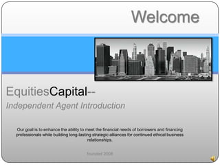 EquitiesCapital--
Independent Agent Introduction
Our goal is to enhance the ability to meet the financial needs of borrowers and financing
professionals while building long-lasting strategic alliances for continued ethical business
relationships.
founded 2008
Welcome
 
