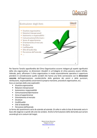 Per favorire l’analisi approfondita del Clima Organizzativo occorre indagare gli aspetti significativi
della vita organizzativa. Le dimensioni rilevabili in un’indagine di clima possono essere infinite.
Volendo, però, affrontare il clima organizzativo in modo essenzialmente operativo è opportuno
prendere in considerazione quelle variabili che hanno una forte connessione con le dimensioni
concrete dell’organizzazione: caratteristiche della gestione dei premi e delle punizioni,
retribuzione, responsabilità concernenti la propria mansione, procedure organizzative, ecc.
Ecco un esempio delle aree esplorabili:
     Giustizia organizzativa
     Relazioni interpersonali
     Autonomia e responsabilità
     Comunicazione/informazione
     Senso di appartenenza
     Orientamento al mercato
     Struttura
     Conflittualità
     Stile di leadership
     Percezione dell’azienda
La forma del questionario varia da azienda ad azienda. Di volta in volta la lista di domande varia in
base alle esigenze e quindi alle aree da sondare. Anche la formulazione delle domande può variare
secondo gli usi e costumi del target.


                                          Nòema Human Resources
                                             “Indagine di clima”
                                           http://www.noemahr.it

                                                    5
 