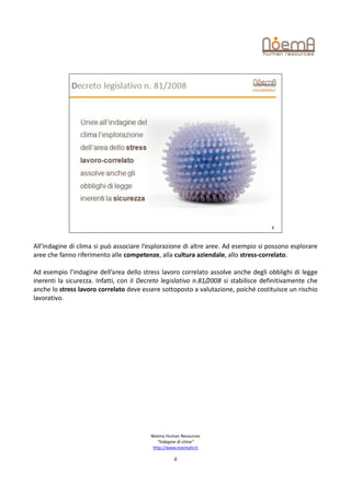 All’indagine di clima si può associare l’esplorazione di altre aree. Ad esempio si possono esplorare
aree che fanno riferimento alle competenze, alla cultura aziendale, allo stress-correlato.

Ad esempio l’indagine dell’area dello stress lavoro correlato assolve anche degli obblighi di legge
inerenti la sicurezza. Infatti, con il Decreto legislativo n.81/2008 si stabilisce definitivamente che
anche lo stress lavoro correlato deve essere sottoposto a valutazione, poiché costituisce un rischio
lavorativo.




                                          Nòema Human Resources
                                             “Indagine di clima”
                                           http://www.noemahr.it

                                                    6
 