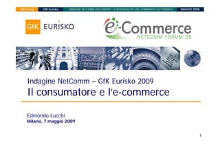 INDAGINE NETCOMM GFK EURISKO: LE POTENZIALITA’ DEL COMMERCIO ELETTRONICO
GfK Group   GfK Eurisko                                                                              MAGGIO 2008




    Indagine NetComm – GfK Eurisko 2009
    Il consumatore e l’e-commerce

    Edmondo Lucchi
    Milano, 7 maggio 2009


                                                                                                               1
 
