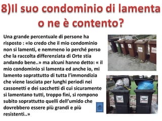 Una grande percentuale di persone ha
risposto : «Io credo che il mio condominio
non si lamenti, e nemmeno io perché perso
che la raccolta differenziata di Orte stia
andando bene..» ma alcuni hanno detto: « il
mio condominio si lamenta ed anche io, mi
lamento soprattutto di tutta l’immondizia
che viene lasciata per lunghi periodi nei
cassonetti e dei sacchetti di cui sicuramente
si lamentano tutti, troppo fini, si rompono
subito soprattutto quelli dell’umido che
dovrebbero essere più grandi e più
resistenti..»
 