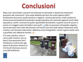 Dopo aver intervistato i passanti ed analizzato le domande e riposte più importanti
passiamo alle conclusioni. Cosa avete dedotto dai testi che avete appena letto?
Analizziamo due punti, quello positivo e negativo. Iniziamo dal primo, molti condomini
hanno preso provvedimenti pulendo il proprio giardino ed inserendo appositi secchi della
spazzatura, anche il comune ha pulito i giardinetti dei bambini, la gente cerca di essere in
orario e la maggior parte dei bidoni sono puliti. Ma ora passiamo all’aspetto negativo,
alcune persone sono state alla discarica ed hanno visto che molti operai mettevano tutto
insieme, non facevano attenzione. Abbiamo anche fotografato i secchi il giorno della carta
e guardate cosa abbiamo trovato:
C’è carta, plastica, vetro e
secco tutto insieme, non va
bene! Cosa possiamo fare?
Chiediamo a tutti anche agli
operai di prestare almeno un
minimo di interesse verso la
cura dell’ambiente!
 