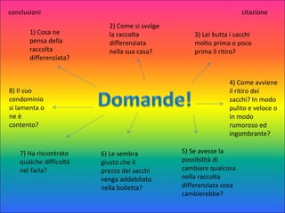1) Cosa ne
pensa della
raccolta
differenziata?
2) Come si svolge
la raccolta
differenziata
nella sua casa?
3) Lei butta i sacchi
molto prima o poco
prima il ritiro?
4) Come avviene
il ritiro dei
sacchi? In modo
pulito e veloce o
in modo
rumoroso ed
ingombrante?
6) Le sembra
giusto che il
prezzo dei sacchi
venga addebitato
nella bolletta?
5) Se avesse la
possibilità di
cambiare qualcosa
nella raccolta
differenziata cosa
cambierebbe?
8) Il suo
condominio
si lamenta o
ne è
contento?
7) Ha riscontrato
qualche difficoltà
nel farla?
conclusioni citazione
 