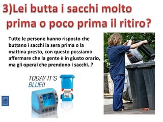 Tutte le persone hanno risposto che
buttano i sacchi la sera prima o la
mattina presto, con questo possiamo
affermare che la gente è in giusto orario,
ma gli operai che prendono i sacchi..?
 