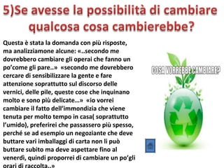 Questa è stata la domanda con più risposte,
ma analizziamone alcune: «..secondo me
dovrebbero cambiare gli operai che fanno un
po’come gli pare..» «secondo me dovrebbero
cercare di sensibilizzare la gente e fare
attenzione soprattutto sul discorso delle
vernici, delle pile, queste cose che inquinano
molto e sono più delicate…» «io vorrei
cambiare il fatto dell’immondizia che viene
tenuta per molto tempo in casa( soprattutto
l’umido), preferirei che passassero più spesso,
perché se ad esempio un negoziante che deve
buttare vari imballaggi di carta non li può
buttare subito ma deve aspettare fino al
venerdì, quindi proporrei di cambiare un po’gli
 