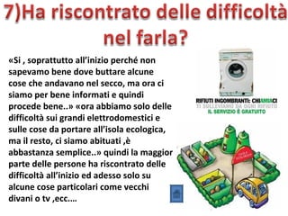 «Si , soprattutto all’inizio perché non
sapevamo bene dove buttare alcune
cose che andavano nel secco, ma ora ci
siamo per bene informati e quindi
procede bene..» «ora abbiamo solo delle
difficoltà sui grandi elettrodomestici e
sulle cose da portare all’isola ecologica,
ma il resto, ci siamo abituati ,è
abbastanza semplice..» quindi la maggior
parte delle persone ha riscontrato delle
difficoltà all’inizio ed adesso solo su
alcune cose particolari come vecchi
divani o tv ,ecc.…
 