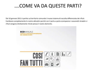 ….COME VA DA QUESTE PARTI?
Dal 10 gennaio 2011 è partito sul territorio comunale il nuovo sistema di raccolta differenziata dei rifiuti.
Cambiano completamente le nostre abitudini perché con il porta a porta scompaiono i cassonetti stradali e i
rifiuti vengono direttamente ritirati presso il nostro domicilio.
 