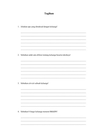 Tagihan
1. Jelaskan apa yang dimaksud dengan keluarga!
....................................................................................................................................
....................................................................................................................................
....................................................................................................................................
....................................................................................................................................
....................................................................................................................................
....................................................................................................................................
2. Sebutkan salah satu difinisi tentang keluarga beserta tokohnya!
....................................................................................................................................
....................................................................................................................................
....................................................................................................................................
....................................................................................................................................
....................................................................................................................................
...................................................................................................................................
3. Sebutkan ciri-ciri sebuah keluarga!
....................................................................................................................................
....................................................................................................................................
....................................................................................................................................
....................................................................................................................................
....................................................................................................................................
...................................................................................................................................
4. Sebutkan 8 fungsi keluarga menurut BKKBN!
....................................................................................................................................
....................................................................................................................................
....................................................................................................................................
 