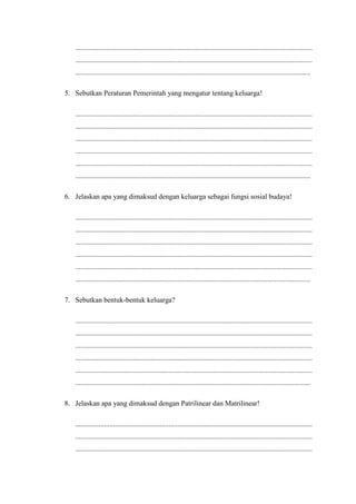 ....................................................................................................................................
....................................................................................................................................
...................................................................................................................................
5. Sebutkan Peraturan Pemerintah yang mengatur tentang keluarga!
....................................................................................................................................
....................................................................................................................................
....................................................................................................................................
....................................................................................................................................
....................................................................................................................................
...................................................................................................................................
6. Jelaskan apa yang dimaksud dengan keluarga sebagai fungsi sosial budaya!
....................................................................................................................................
....................................................................................................................................
....................................................................................................................................
....................................................................................................................................
....................................................................................................................................
...................................................................................................................................
7. Sebutkan bentuk-bentuk keluarga?
....................................................................................................................................
....................................................................................................................................
....................................................................................................................................
....................................................................................................................................
....................................................................................................................................
...................................................................................................................................
8. Jelaskan apa yang dimaksud dengan Patrilinear dan Matrilinear!
....................................................................................................................................
....................................................................................................................................
....................................................................................................................................
 