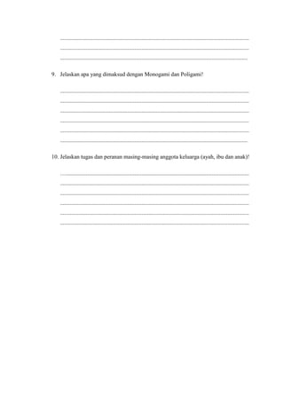 ....................................................................................................................................
....................................................................................................................................
...................................................................................................................................
9. Jelaskan apa yang dimaksud dengan Monogami dan Poligami!
....................................................................................................................................
....................................................................................................................................
....................................................................................................................................
....................................................................................................................................
....................................................................................................................................
...................................................................................................................................
10. Jelaskan tugas dan peranan masing-masing anggota keluarga (ayah, ibu dan anak)!
…................................................................................................................................
....................................................................................................................................
....................................................................................................................................
....................................................................................................................................
....................................................................................................................................
....................................................................................................................................
 