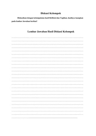 Diskusi Kelompok
Diskusikan dengan kelompokmu hasil Refleksi dan Tagihan, hasilnya tuangkan
pada lembar Jawaban berikut!
Lembar Jawaban Hasil Diskusi Kelompok
…………………………………………………………………………………………………
…………………………………………………………………………………………………
…………………………………………………………………………………………………
…………………………………………………………………………………………………
…………………………………………………………………………………………………
…………………………………………………………………………………………………
…………………………………………………………………………………………………
…………………………………………………………………………………………………
…………………………………………………………………………………………………
…………………………………………………………………………………………………
…………………………………………………………………………………………………
…………………………………………………………………………………………………
…………………………………………………………………………………………………
…………………………………………………………………………………………………
…………………………………………………………………………………………………
…………………………………………………………………………………………………
…………………………………………………………………………………………………
…………………………………………………………………………………………………
…………………………………………………………………………………………………
…………………………………………………………………………………………………
…………………………………………………………………………………………………
…………………………………………………………………………………………………
…………………………………………………………………………………………………
…………………………………………………………………………………………………
………………………....................................................................................................
 
