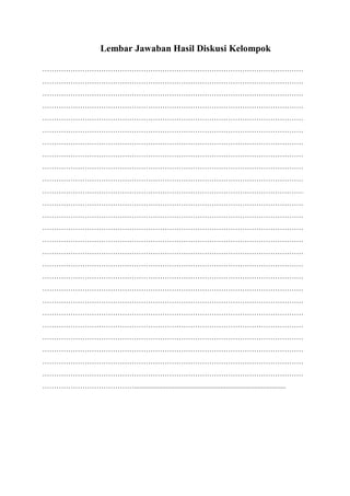 Lembar Jawaban Hasil Diskusi Kelompok
…………………………………………………………………………………………………
…………………………………………………………………………………………………
…………………………………………………………………………………………………
…………………………………………………………………………………………………
…………………………………………………………………………………………………
…………………………………………………………………………………………………
…………………………………………………………………………………………………
…………………………………………………………………………………………………
…………………………………………………………………………………………………
…………………………………………………………………………………………………
…………………………………………………………………………………………………
…………………………………………………………………………………………………
…………………………………………………………………………………………………
…………………………………………………………………………………………………
…………………………………………………………………………………………………
…………………………………………………………………………………………………
…………………………………………………………………………………………………
…………………………………………………………………………………………………
…………………………………………………………………………………………………
…………………………………………………………………………………………………
…………………………………………………………………………………………………
…………………………………………………………………………………………………
…………………………………………………………………………………………………
…………………………………………………………………………………………………
…………………………………………………………………………………………………
…………………………………………………………………………………………………
…………………………………......................................................................................
 
