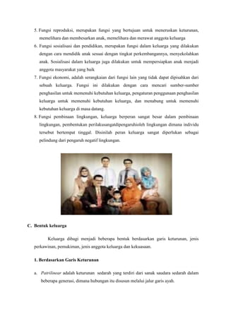 5. Fungsi reproduksi, merupakan fungsi yang bertujuan untuk meneruskan keturunan,
memelihara dan membesarkan anak, memelihara dan merawat anggota keluarga
6. Fungsi sosialisasi dan pendidikan, merupakan fungsi dalam keluarga yang dilakukan
dengan cara mendidik anak sesuai dengan tingkat perkembangannya, menyekolahkan
anak. Sosialisasi dalam keluarga juga dilakukan untuk mempersiapkan anak menjadi
anggota masyarakat yang baik
7. Fungsi ekonomi, adalah serangkaian dari fungsi lain yang tidak dapat dipisahkan dari
sebuah keluarga. Fungsi ini dilakukan dengan cara mencari sumber-sumber
penghasilan untuk memenuhi kebutuhan keluarga, pengaturan penggunaan penghasilan
keluarga untuk memenuhi kebutuhan keluarga, dan menabung untuk memenuhi
kebutuhan keluarga di masa datang.
8. Fungsi pembinaan lingkungan, keluarga berperan sangat besar dalam pembinaan
lingkungan, pembentukan perilakusangatdipengaruhioleh lingkungan dimana individu
tersebut bertempat tinggal. Disinilah peran keluarga sangat diperlukan sebagai
pelindung dari pengaruh negatif lingkungan.
C. Bentuk keluarga
Keluarga dibagi menjadi beberapa bentuk berdasarkan garis keturunan, jenis
perkawinan, pemukiman, jenis anggota keluarga dan kekuasaan.
1. Berdasarkan Garis Keturunan
a. Patrilinear adalah keturunan sedarah yang terdiri dari sanak saudara sedarah dalam
beberapa generasi, dimana hubungan itu disusun melalui jalur garis ayah.
 