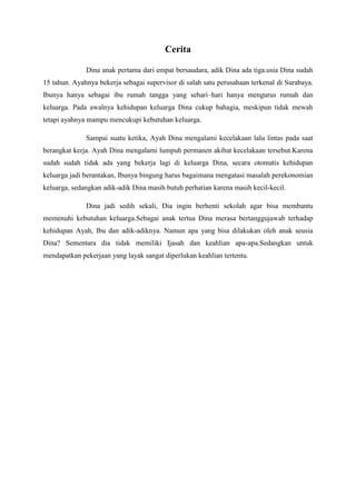 Cerita
Dina anak pertama dari empat bersaudara, adik Dina ada tiga.usia Dina sudah
15 tahun. Ayahnya bekerja sebagai supervisor di salah satu perusahaan terkenal di Surabaya.
Ibunya hanya sebagai ibu rumah tangga yang sehari–hari hanya mengurus rumah dan
keluarga. Pada awalnya kehidupan keluarga Dina cukup bahagia, meskipun tidak mewah
tetapi ayahnya mampu mencukupi kebutuhan keluarga.
Sampai suatu ketika, Ayah Dina mengalami kecelakaan lalu lintas pada saat
berangkat kerja. Ayah Dina mengalami lumpuh permanen akibat kecelakaan tersebut.Karena
sudah sudah tidak ada yang bekerja lagi di keluarga Dina, secara otomatis kehidupan
keluarga jadi berantakan, Ibunya bingung harus bagaimana mengatasi masalah perekonomian
keluarga, sedangkan adik-adik Dina masih butuh perhatian karena masih kecil-kecil.
Dina jadi sedih sekali, Dia ingin berhenti sekolah agar bisa membantu
memenuhi kebutuhan keluarga.Sebagai anak tertua Dina merasa bertanggujawab terhadap
kehidupan Ayah, Ibu dan adik-adiknya. Namun apa yang bisa dilakukan oleh anak seusia
Dina? Sementara dia tidak memiliki Ijasah dan keahlian apa-apa.Sedangkan untuk
mendapatkan pekerjaan yang layak sangat diperlukan keahlian tertentu.
 