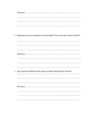 Alasannya .....................................................................................................................
.......................................................................................................................................
.......................................................................................................................................
.......................................................................................................................................
4. Bagaimana menurut pendapatmu tentang langkah Dina yang ingin berhenti sekolah?
.......................................................................................................................................
.......................................................................................................................................
.......................................................................................................................................
Alasannya .....................................................................................................................
.......................................................................................................................................
.......................................................................................................................................
.......................................................................................................................................
5. Apa yang harus dilakukan Dina supaya ia tidak sampai berhenti sekolah?
.......................................................................................................................................
.......................................................................................................................................
.......................................................................................................................................
Alasannya .....................................................................................................................
.......................................................................................................................................
.......................................................................................................................................
....................................................................................................................................
 