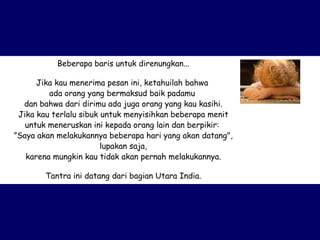 Beberapa baris untuk direnungkan... Jika kau menerima pesan ini, ketahuilah bahwa  ada orang yang bermaksud baik padamu  dan bahwa dari dirimu ada juga orang yang kau kasihi. Jika kau terlalu sibuk untuk menyisihkan beberapa menit untuk meneruskan ini kepada orang lain dan berpikir:  ” Saya akan melakukannya beberapa hari yang akan datang", lupakan saja, karena mungkin kau tidak akan pernah melakukannya. Tantra ini datang dari bagian Utara India. 