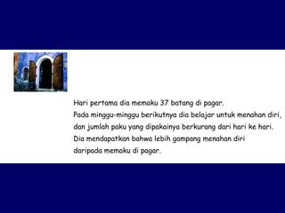 Hari pertama dia memaku 37 batang di pagar.  Pada minggu-minggu berikutnya dia belajar untuk menahan diri, dan jumlah paku yang dipakainya berkurang dari hari ke hari.  Dia mendapatkan bahwa lebih gampang menahan diri  daripada memaku di pagar. 