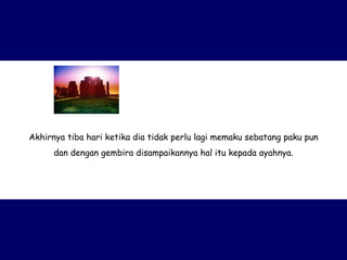 Akhirnya tiba hari ketika dia tidak perlu lagi memaku sebatang paku pun dan dengan gembira disampaikannya hal itu kepada ayahnya. 
