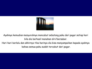 Ayahnya kemudian menyuruhnya mencabut sebatang paku dari pagar setiap hari  bila dia berhasil menahan diri/bersabar.  Hari-hari berlalu dan akhirnya tiba harinya dia bisa menyampaikan kepada ayahnya  bahwa semua paku sudah tercabut dari pagar. 