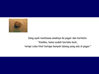 Sang ayah membawa anaknya ke pagar dan berkata:  ” Anakku, kamu sudah berlaku baik,  tetapi coba lihat betapa banyak lubang yang ada di pagar.” 