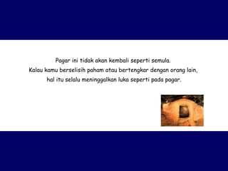 Pagar ini tidak akan kembali seperti semula.  Kalau kamu berselisih paham atau bertengkar dengan orang lain,  hal itu selalu meninggalkan luka seperti pada pagar. 