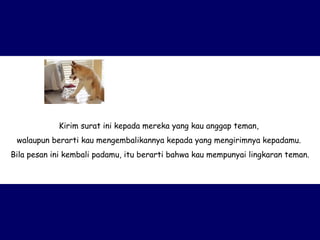 Kirim surat ini kepada mereka yang kau anggap teman,  walaupun berarti kau mengembalikannya kepada yang mengirimnya kepadamu.  Bila pesan ini kembali padamu, itu berarti bahwa kau mempunyai lingkaran teman. 