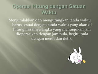 Menjumlahkan dan mengurangkan tanda waktu
harus sesuai dengan tanda waktu yang akan di
hitung misalnya angka yang menunjukan jam
dioperasikan dengan jam pula, begitu pula
dengan menit dan detik.
 