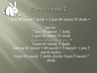 7 jam 16 menit 7 detik + 1 jam 49 menit 35 detik =
…
Jawab :
7 jam 16 menit 7 detik
1 jam 49 menit 35 detik
+
8 jam 65 menit 7 detik
karena 65 menit = 60 menit + 5 menit= 1 jam 5
menit maka :
8 jam 65 menit 7 detik ditulis 9 jam 5 menit 7
detik.
 