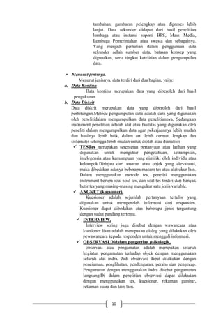 10
tambahan, gambaran pelengkap atau diproses lebih
lanjut. Data sekunder didapat dari hasil penelitian
lembaga atau instansi seperti BPS, Mass Media,
Lembaga Pemerintahan atau swasta dan sebagainya.
Yang menjadi perhatian dalam penggunaan data
sekunder adlah sumber data, batasan konsep yang
digunakan, serta tingkat ketelitian dalam pengumpulan
data.
 Menurut jenisnya.
Menurut jenisnya, data terdiri dari dua bagian, yaitu:
a. Data Kontinu
Data kontinu merupakan data yang diperoleh dari hasil
pengukuran.
b. Data Diskrit
Data diskrit merupakan data yang diperoleh dari hasil
perhitungan.Metode pengumpulan data adalah cara yang digunakan
oleh penelitidalam mengumpulkan data penelitiannya. Sedangkan
instrument penelitian adalah alat atau fasilitas yang digunakan oleh
peneliti dalam mengumpulkan data agar pekerjaannya lebih mudah
dan hasilnya lebih baik, dalam arti lebih cermat, lengkap dan
sistematis sehingga lebih mudah untuk diolah atau dianalisis
 TESTes merupakan serentetan pertanyaan atau latihan yang
digunakan untuk mengukur pengetahuan, ketrampilan,
intelegensia atau kemampuan yang dimiliki oleh individu atau
kelompok.Ditinjau dari sasaran atau objek yang dievaluasi,
maka dibedakan adanya beberapa macam tes atau alat ukur lain.
Dalam menggunakan metode tes, peneliti menggunakan
instrument berupa soal-soal tes, dan soal tes terdiri dari banyak
butir tes yang masing-masing mengukur satu jenis variable.
 ANGKET (kuesioner).
Kuesioner adalah sejumlah pertanyaan tertulis yang
digunakan untuk memperoleh informasi dari responden.
Kuesioner dapat dibedakan atas beberapa jenis tergantung
dengan sudut pandang tertentu.
 INTERVIEW.
Interview sering juga disebut dengan wawancara atau
kuesioner lisan adalah merupakan dialog yang dilakukan oleh
pewawancara kepada responden untuk menggali informasi.
 OBSERVASI Didalam pengertian psikologik,
observasi atau pengamatan adalah merupakan seluruh
kegiatan pengamatan terhadap objek dengan menggunakan
seluruh alat indra. Jadi observasi dapat dilakukan dengan
penciuman, penglihatan, pendengaran, peraba dan pengecap.
Pengamatan dengan menggunakan indra disebut pengamatan
langsung.Di dalam penelitian observasi dapat dilakukan
dengan menggunakan tes, kuesioner, rekaman gambar,
rekaman suara dan lain-lain.
 