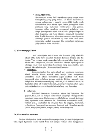 11
 DOKUMENTASI.
Dokumentasi, berasal dari kata dokumen yang artinya semua
barang-barang yang yang tertulis. Di dalam melaksanakan
metode dokumentasi , peneliti menyelidiki benda benda
tertulis seperti buku, notulen rapat, catatan, peninggalan benda
purbakala yang merupakan symbolsymbol atau gambar.
instrumen dalam penelitian mempunyai kedudukan yang
sangat penting karena benar tidaknya data yang dikumpulkan
akan tergantung dari baik tidaknya instrument pengumpul
data. Setelah instrument dirancang maka sebelum digunakan
sebaiknya peneliti melakukan uji coba lebih dulu untuk
mengetahui apakah responden bisa memahami pertanyaan
yang diajukan dalam kuesioner.
1.5 Cara menguji Fakta
Untuk menetapkan apakah data atau informasi yang diperoleh
adalah fakta, maka harus diadakan penilaian. Penilaian tersebut ada dua
tingkat. Yang pertama untuk meyakinkan bahwa semua bahan data tersebut
adalah fakta. Yang kedua yaitu dari semua fakta tersebut dapat digunakan
sehingga benar-benar memperkuat kesimpulan yang akan diambil. Cara
menguji fakta ada dua yaitu : Konsistensi dan Koherensi.
1) Konsistensi.
Konsistensi dalam ilmu logika adalah teori konsistensi merupakan
sebuah sematik dengan sematik yang lainnya tidak mengandung
kontradiksi. Tidak adanya kontradiksi dapat diartikan baik dalam
halsemantik atau berhubung dengan sintaksis. Definisi semantik yang
menyatakan bahwa sebuah teori yang konsisten jika ia memiliki model; ini
digunakan dalam arti logika tradisional Aristoteles walaupun dalam logika
matematika kontemporer terdapat istilah satisfiable yang digunakan.
2) Koherensi.
Koherensi merupakan pengaturan secara rapi kenyataan dan
gagasan, fakta, dan ide menjadi suatu untaian yang logis sehingga mudah
memahami pesan yang dihubungkannya. Ada beberapa penanda koherensi
yang digunakan dalam penelitian ini, diantaranya penambahan (aditif),
rentetan (seri), keseluruhan ke sebagian, kelas ke anggota, penekanan,
perbandingan (komparasi), pertentangan (kontras), hasil (simpulan), contoh
(misal), kesejajaran(paralel), tempat (lokasi), dan waktu (kala).
1.6 Cara menilai autoritas
Metode ini digunakan untuk menguasai ilmu pengetahuan jika metode pengalaman
tidak dapat digunakan secara efektif. Cara lain dengan bertanya atau menggunakan
 