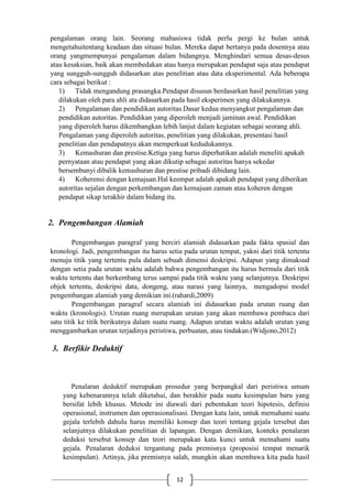 12
pengalaman orang lain. Seorang mahasiswa tidak perlu pergi ke bulan untuk
mengetahuitentang keadaan dan situasi bulan. Mereka dapat bertanya pada dosennya atau
orang yangmempunyai pengalaman dalam bidangnya. Menghindari semua desas-desus
atau kesaksian, baik akan membedakan atau hanya merupakan pendapat saja atau pendapat
yang sungguh-sungguh didasarkan atas penelitian atau data eksperimental. Ada beberapa
cara sebagai berikut :
1) Tidak mengandung prasangka.Pendapat disusun berdasarkan hasil penelitian yang
dilakukan oleh para ahli ata didasarkan pada hasil eksperimen yang dilakukannya.
2) Pengalaman dan pendidikan autoritas.Dasar kedua menyangkut pengalaman dan
pendidikan autoritas. Pendidikan yang diperoleh menjadi jaminan awal. Pendidikan
yang diperoleh harus dikembangkan lebih lanjut dalam kegiatan sebagai seorang ahli.
Pengalaman yang diperoleh autoritas, penelitian yang dilakukan, presentasi hasil
penelitian dan pendapatnya akan memperkuat kedudukannya.
3) Kemashuran dan prestise.Ketiga yang harus diperhatikan adalah meneliti apakah
pernyataan atau pendapat yang akan dikutip sebagai autoritas hanya sekedar
bersembunyi dibalik kemashuran dan prestise pribadi dibidang lain.
4) Koherensi dengan kemajuan.Hal keempat adalah apakah pendapat yang diberikan
autoritas sejalan dengan perkembangan dan kemajuan zaman atau koheren dengan
pendapat sikap terakhir dalam bidang itu.
2. Pengembangan Alamiah
Pengembangan paragraf yang berciri alamiah didasarkan pada fakta spasial dan
kronologi. Jadi, pengembangan itu harus setia pada urutan tempat, yakni dari titik tertentu
menuju titik yang tertentu pula dalam sebuah dimensi deskripsi. Adapun yang dimaksud
dengan setia pada urutan waktu adalah bahwa pengembangan itu harus bermula dari titik
waktu tertentu dan berkembang terus sampai pada titik waktu yang selanjutnya. Deskripsi
objek tertentu, deskripsi data, dongeng, atau narasi yang lainnya, mengadopsi model
pengembangan alamiah yang demikian ini.(rahardi,2009)
Pengembangan paragraf secara alamiah ini didasarkan pada urutan ruang dan
waktu (kronologis). Urutan ruang merupakan urutan yang akan membawa pembaca dari
satu titik ke titik berikutnya dalam suatu ruang. Adapun urutan waktu adalah urutan yang
menggambarkan urutan terjadinya peristiwa, perbuatan, atau tindakan.(Widjono,2012)
3. Berfikir Deduktif
Penalaran deduktif merupakan prosedur yang berpangkal dari peristiwa umum
yang kebenarannya telah diketahui, dan berakhir pada suatu kesimpulan baru yang
bersifat lebih khusus. Metode ini diawali dari pebentukan teori hipotesis, definisi
operasional, instrumen dan operasionalisasi. Dengan kata lain, untuk memahami suatu
gejala terlebih dahulu harus memiliki konsep dan teori tentang gejala tersebut dan
selanjutnya dilakukan penelitian di lapangan. Dengan demikian, konteks penalaran
deduksi tersebut konsep dan teori merupakan kata kunci untuk memahami suatu
gejala. Penalaran deduksi tergantung pada premisnya (proposisi tempat menarik
kesimpulan). Artinya, jika premisnya salah, mungkin akan membawa kita pada hasil
 