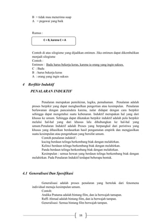 16
B = tidak mau menerima suap
A = pegawai yang baik
Rumus :
C = B, karena C = A
Contoh di atas silogisme yang dijadikan entimen. Jika entimen dapat dikembalikan
menjadi silogisme
Contoh :
Entimen : Badu harus bekerja keras, karena ia orang yang ingin sukses.
C : Badu
B : harus bekerja keras
A : orang yang ingin sukses
4 Berfikir Induktif
PENALARAN INDUKTIF
Penalaran merupakan pemiikiran, logika, pemahaman. Penalaran adalah
proses berpikir yang dapat menghasilkan pengertian atau kesimpulan. Penalaran
berlawanan dengan pancaindera karena, nalar didapat dengan cara berpikir
sehingga dapat mengetahui suatu kebenaran. Induktif merupakan hal yang dari
khusus ke umum. Sehingga dapat dikatakan berpikir induktif adalah pola berpikir
melalui hal-hal yang dari khusus lalu dihubungkan ke hal-hal yang
umum.Penalaran Induktif adalah Proses yang berpangkal dari peristiwa yang
khusus yang dihasilkan berdasarkan hasil pengamatan empirik dan mengjasilkan
suatu kesimpulan atau pengetahuan yang bersifat umum.
Contoh penalaran induktif :
kucing berdaun telinga berkembang biak dengan melahirkan.
Kelinci berdaun telinga berkembang biak dengan melahirkan.
Panda berdaun telinga berkembang biak dengan melahirkan.
Kesimpulan : semua hewan yang berdaun telinga berkembang biak dengan
melahirkan. Pada Penalaran Induktif terdapat beberapa bentuk.
4.1 Generalisasi Dan Spesifikasi
Generalisasi adalah proses penalaran yang bertolak dari fenomena
individual menuju kesimpulan umum.
Contoh:
Andika Pratama adalah bintang film, dan ia berwajah tamapan.
Raffi Ahmad adalah bintang film, dan ia berwajah tampan.
Generalisasi: Semua bintang film berwajah tampan.
C = B, karena C = A
 