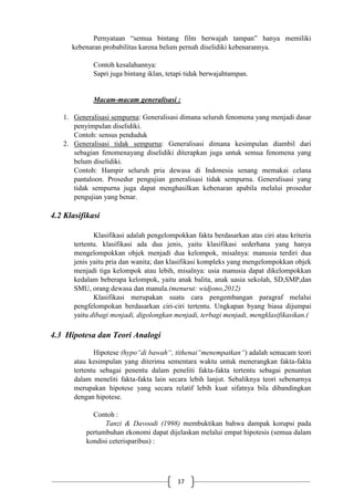 17
Pernyataan “semua bintang film berwajah tampan” hanya memiliki
kebenaran probabilitas karena belum pernah diselidiki kebenarannya.
Contoh kesalahannya:
Sapri juga bintang iklan, tetapi tidak berwajahtampan.
Macam-macam generalisasi :
1. Generalisasi sempurna: Generalisasi dimana seluruh fenomena yang menjadi dasar
penyimpulan diselidiki.
Contoh: sensus penduduk
2. Generalisasi tidak sempurna: Generalisasi dimana kesimpulan diambil dari
sebagian fenomenayang diselidiki diterapkan juga untuk semua fenomena yang
belum diselidiki.
Contoh: Hampir seluruh pria dewasa di Indonesia senang memakai celana
pantaloon. Prosedur pengujian generalisasi tidak sempurna. Generalisasi yang
tidak sempurna juga dapat menghasilkan kebenaran apabila melalui prosedur
pengujian yang benar.
4.2 Klasifikasi
Klasifikasi adalah pengelompokkan fakta berdasarkan atas ciri atau kriteria
tertentu. klasifikasi ada dua jenis, yaitu klasifikasi sederhana yang hanya
mengelompokkan objek menjadi dua kelompok, misalnya: manusia terdiri dua
jenis yaitu pria dan wanita; dan klasifikasi kompleks yang mengelompokkan objek
menjadi tiga kelompok atau lebih, misalnya: usia manusia dapat dikelompokkan
kedalam beberapa kelompok, yaitu anak balita, anak uasia sekolah, SD,SMP,dan
SMU, orang dewasa dan manula.(menurut: widjono,2012)
Klasifikasi merupakan suatu cara pengembangan paragraf melalui
pengfelompokan berdasarkan ciri-ciri tertentu. Ungkapan byang biasa dijumpai
yaitu dibagi menjadi, digolongkan menjadi, terbagi menjadi, mengklasifikasikan.(
4.3 Hipotesa dan Teori Analogi
Hipotese (hypo“di bawah“, tithenai“menempatkan“) adalah semacam teori
atau kesimpulan yang diterima sementara waktu untuk menerangkan fakta-fakta
tertentu sebagai penentu dalam peneliti fakta-fakta tertentu sebagai penuntun
dalam meneliti fakta-fakta lain secara lebih lanjut. Sebaliknya teori sebenarnya
merupakan hipotese yang secara relatif lebih kuat sifatnya bila dibandingkan
dengan hipotese.
Contoh :
Tanzi & Davoodi (1998) membuktikan bahwa dampak korupsi pada
pertumbuhan ekonomi dapat dijelaskan melalui empat hipotesis (semua dalam
kondisi ceterisparibus) :
 