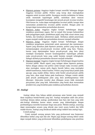 18
 Hipotesis pertama: tingginya tingkat korupsi memiliki hubungan dengan
tingginya investasi publik. Politisi yang korup akan meningkatkan
anggaran untuk investasi publik. Sayangnya mereka melakukan itu bukan
untuk memenuhi kepentingan publik, melainkan demi mencari
kesempatan mengambil keuntungan dari proyek-proyek investasi tersebut.
Oleh karena itu, walau dapat meningkatkan investasi publik, korupsi akan
menurunkan produktivitas investasi publik tersebut. Dengan jalan ini
korupsi dapat menurunkan pertumbuhan ekonomi.
 Hipotesis kedua: tingginya tingkat korupsi berhubungan dengan
rendahnya penerimaan negara. Hal ini terjadi bila korupsi berkontribusi
pada penggelapan pajak, pembebasan pajak yang tidak sesuai aturan yang
berlaku, dan lemahnya administrasi pajak. Akibatnya adalah penerimaan
negara menjadi rendah dan pertumbuhan ekonomi menjadi terhambat.
 Hipotesis ketiga: tingginya tingkat korupsi berhubungan dengan
rendahnya pengeluaran pemerintah untuk operasional dan maintenance.
Seperti yang diuraikan pada hipotesis pertama, politisi yang korup akan
memperjuangkan proyek-proyek investasi publik yang baru. Namun,
karena yang diperjuangkan hanya proyek-proyek yang baru (demi
mendapat kesempatan mencari keuntungandemi kepentingan pribadi)
maka proyek-proyek lama yang sudah berjalan menjadi terbengkalai.
Sebagai akibatnya pertumbuhan ekonomi menjadi terhambat.
 Hipotesis keempat: tingginya tingkat korupsi berhubungan dengan kualitas
investasi publik. Masih seperti yang terdapat dalam hipotesis pertama,
bahwa dengan adanya niat politisi untuk korupsi maka investasi publik
akan meningkat, namun perlu digaris bawahi bahwa yang meningkat
adalah kuantitasnya, bukan kualitas. Politisi yang korup hanya peduli pada
apa-apa yang mudah dilihat, bahwa telah berdiri proyek-proyek publik
yang baru, akan tetapi bukan pada kualitasnya. Sebagai contoh adalah
pada proyek pembangunan jalan yang dana pembangunannya telah
dikorupsi. Jalan-jalan tersebut akan dibangun secara tidak memenuhi
persyaratan jalan yang baik. Infrastruktur yang buruk akan menurunkan
produktivitas yang berakibat pada rendahnya pertumbuhan ekonomi.
44. Analogi
Analogi dalam ilmu bahasa adalah persamaan antar bentuk yang menjadi
dasar terjadinya bentuk-bentuk yang lain. Analogi merupakan salah satu proses
morfologi dimana dalam analogi, pembentukan kata baru dari kata yang telah
ada.Analogi dilakukan karena antara sesuatu yang diabandingkan dengan
pembandingnya memiliki kesamaan fungsi atau peran. Melalui analogi, seseorang
dapat menerangkan sesuatu yang abstrak atau rumit secara konkrit dan lebih
mudah dicerna. Analogi yang dimaksud adalah anlogi induktif atau analogi logis.
Contoh analogi :
Untuk menjadi seorang pemain bola yang professional atau berprestasi
dibutuhkan latihan yang rajin dan ulet. Begitu juga dengan seorang doktor untuk
dapat menjadi doktor yang professional dibutuhkan pembelajaran atau penelitian
 