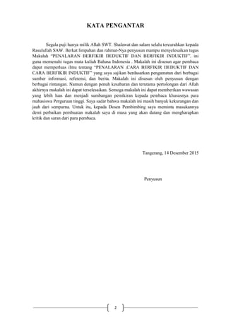 2
KATA PENGANTAR
Segala puji hanya milik Allah SWT. Shalawat dan salam selalu tercurahkan kepada
Rasulullah SAW. Berkat limpahan dan rahmat-Nya penyusun mampu menyelesaikan tugas
Makalah “PENALARAN BERFIKIR DEDUKTIF DAN BERFIKIR INDUKTIF”. ini
guna memenuhi tugas mata kuliah Bahasa Indonesia . Makalah ini disusun agar pembaca
dapat memperluas ilmu tentang “PENALARAN ,CARA BERFIKIR DEDUKTIF DAN
CARA BERFIKIR INDUKTIF” yang saya sajikan berdasarkan pengamatan dari berbagai
sumber informasi, referensi, dan berita. Makalah ini disusun oleh penyusun dengan
berbagai rintangan. Namun dengan penuh kesabaran dan terutama pertolongan dari Allah
akhirnya makalah ini dapat terselesaikan. Semoga makalah ini dapat memberikan wawasan
yang lebih luas dan menjadi sumbangan pemikiran kepada pembaca khususnya para
mahasiswa Perguruan tinggi. Saya sadar bahwa makalah ini masih banyak kekurangan dan
jauh dari sempurna. Untuk itu, kepada Dosen Pembimbing saya meminta masukannya
demi perbaikan pembuatan makalah saya di masa yang akan datang dan mengharapkan
kritik dan saran dari para pembaca.
Tangerang, 14 Desember 2015
Penyusun
 