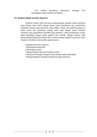 20
Toni melihat kecelakaan dijalanraya, sehingga Toni
beranggapan adanya korban kecelakaan.
4.6 Induksi dalam metode eksposisi
Eksposisi adalah salah satu jenis pengembangan paragraf dalam penulisan
yang dimana isinya ditulis dengan tujuan untuk menjelaskan atau memberikan
pengertian dengan gaya penulisan yang singkat, akurat, dan padat.Karangan ini
berisi uraian atau penjelasan tentang suatu topik dengan tujuan memberi
informasi atau pengetahuan tambahan bagi pembaca. Untuk memperjelas uraian,
dapat dilengkapi dengan grafik, gambar atau statistik. Sebagai catatan, tidak
jarang eksposisiditemukan hanya berisi uraian tentang langkah/cara/proses kerja.
Eksposisi demikian lazim disebut paparan proses.
Langkah menyusun eksposisi:
• Menentukan topik/tema
• Menetapkan tujuan
• Mengumpulkan data dari berbagai sumber
• Menyusun kerangka karangan sesuai dengan topik yang dipilih
• Mengembangkan kerangka menjadi karangan eksposisi.
 