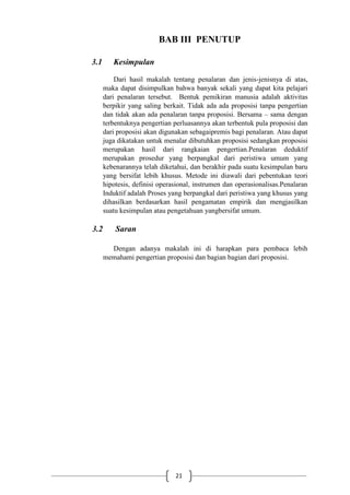 21
BAB III PENUTUP
3.1 Kesimpulan
Dari hasil makalah tentang penalaran dan jenis-jenisnya di atas,
maka dapat disimpulkan bahwa banyak sekali yang dapat kita pelajari
dari penalaran tersebut. Bentuk pemikiran manusia adalah aktivitas
berpikir yang saling berkait. Tidak ada ada proposisi tanpa pengertian
dan tidak akan ada penalaran tanpa proposisi. Bersama – sama dengan
terbentuknya pengertian perluasannya akan terbentuk pula proposisi dan
dari proposisi akan digunakan sebagaipremis bagi penalaran. Atau dapat
juga dikatakan untuk menalar dibutuhkan proposisi sedangkan proposisi
merupakan hasil dari rangkaian pengertian.Penalaran deduktif
merupakan prosedur yang berpangkal dari peristiwa umum yang
kebenarannya telah diketahui, dan berakhir pada suatu kesimpulan baru
yang bersifat lebih khusus. Metode ini diawali dari pebentukan teori
hipotesis, definisi operasional, instrumen dan operasionalisas.Penalaran
Induktif adalah Proses yang berpangkal dari peristiwa yang khusus yang
dihasilkan berdasarkan hasil pengamatan empirik dan mengjasilkan
suatu kesimpulan atau pengetahuan yangbersifat umum.
3.2 Saran
Dengan adanya makalah ini di harapkan para pembaca lebih
memahami pengertian proposisi dan bagian bagian dari proposisi.
 